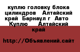 куплю головку блока цилиндров - Алтайский край, Барнаул г. Авто » Куплю   . Алтайский край